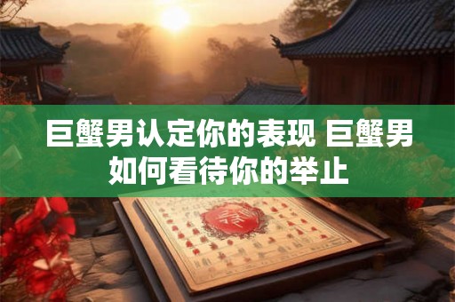 巨蟹男认定你的表现 巨蟹男如何看待你的举止 巨蟹男认定你的表现 巨蟹男如何看待你的举止