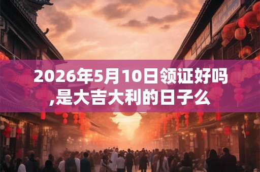 2026年5月10日领证好吗,是大吉大利的日子么