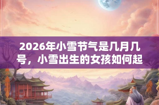 2026年小雪节气是几月几号，小雪出生的女孩如何起名字