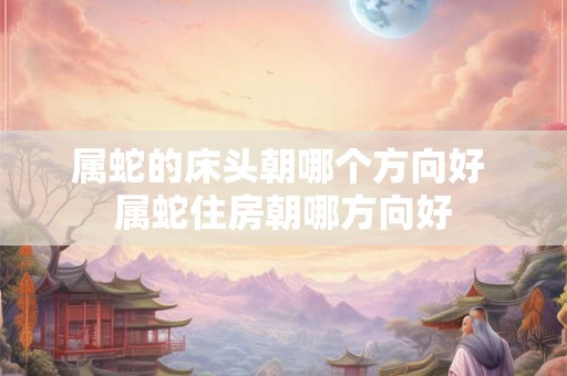 属蛇的床头朝哪个方向好 属蛇住房朝哪方向好