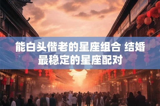 能白头偕老的星座组合 结婚最稳定的星座配对