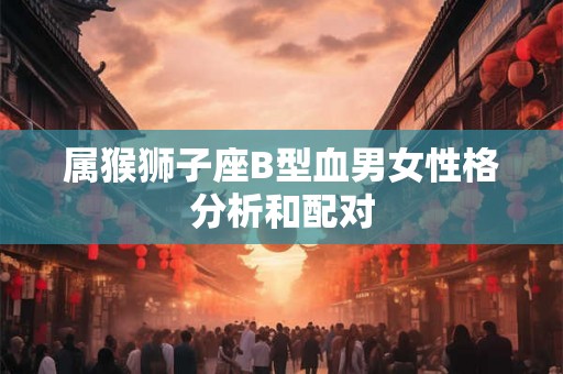 属猴狮子座B型血男女性格分析和配对 属猴狮子座B型血男女性格分析和配对