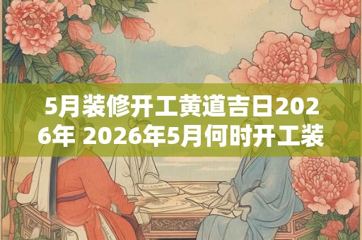 5月装修开工黄道吉日2026年 2026年5月何时开工装修黄道吉日