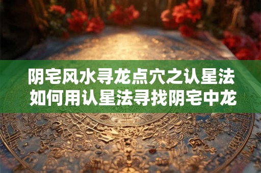 阴宅风水寻龙点穴之认星法 如何用认星法寻找阴宅中龙的穴位
