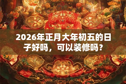 2026年正月大年初五的日子好吗,可以装修吗? 2026年正月大年初五的日子好吗,可以装修吗?