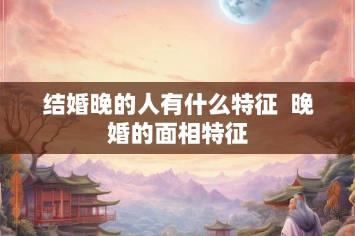 结婚晚的人有什么特征 晚婚的面相特征 结婚晚的人有什么特征 晚婚的面相特征
