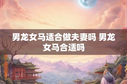 男龙女马适合做夫妻吗 男龙女马合适吗
