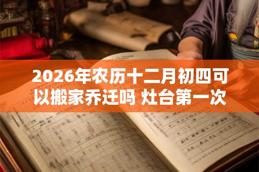 2026年农历十二月初四可以搬家乔迁吗 灶台第一次开火讲究