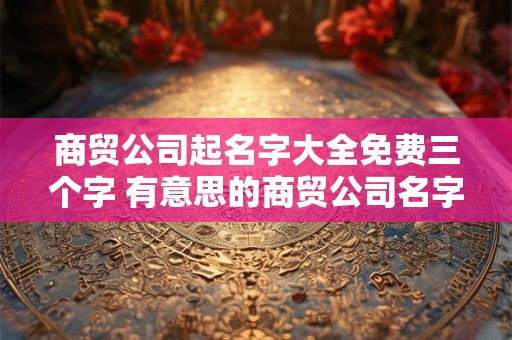 商贸公司起名字大全免费三个字 有意思的商贸公司名字
