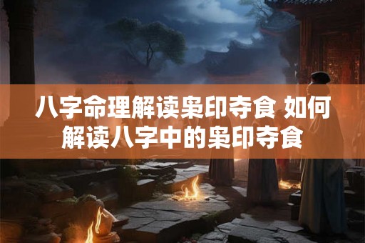 八字命理解读枭印夺食 如何解读八字中的枭印夺食
