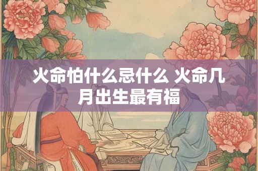 火命怕什么忌什么 火命几月出生最有福 火命怕什么忌什么 火命几月出生最有福