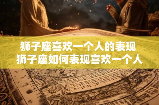 狮子座喜欢一个人的表现 狮子座如何表现喜欢一个人