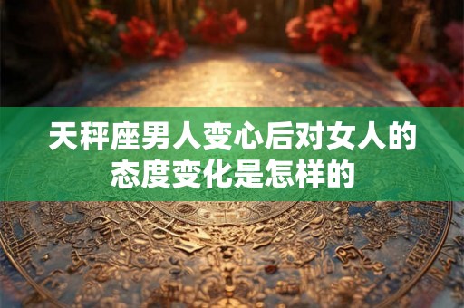 天秤座男人变心后对女人的态度变化是怎样的 天秤座男人变心后对女人的态度变化是怎样的