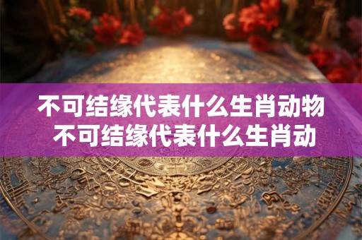 不可结缘代表什么生肖动物 不可结缘代表什么生肖动物和动物 不可结缘代表什么生肖动物 不可结缘代表什么生肖动物和动物