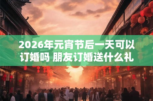 2026年元宵节后一天可以订婚吗 朋友订婚送什么礼物好