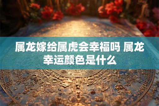 属龙嫁给属虎会幸福吗 属龙幸运颜色是什么