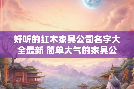 好听的红木家具公司名字大全最新 简单大气的家具公司名字