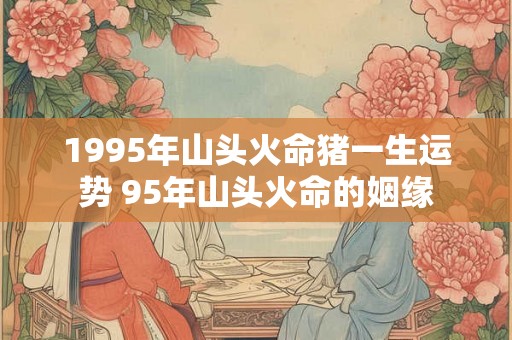 1995年山头火命猪一生运势 95年山头火命的姻缘 1995年山头火命猪一生运势 95年山头火命的姻缘