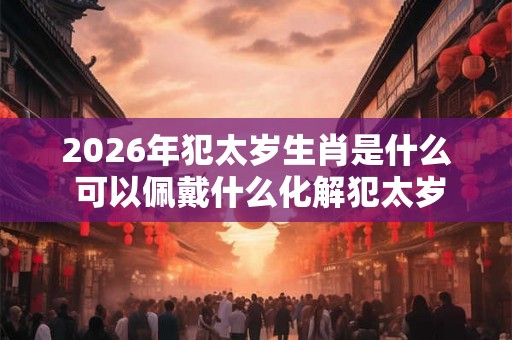 2026年犯太岁生肖是什么 可以佩戴什么化解犯太岁