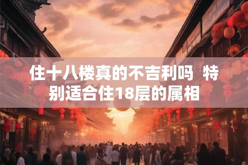 住十八楼真的不吉利吗 特别适合住18层的属相 住十八楼真的不吉利吗 特别适合住18层的属相