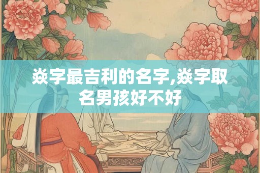 焱字最吉利的名字,焱字取名男孩好不好