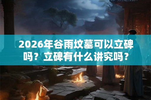 2026年谷雨坟墓可以立碑吗？立碑有什么讲究吗？