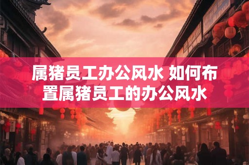 属猪员工办公风水 如何布置属猪员工的办公风水 属猪员工办公风水 如何布置属猪员工的办公风水