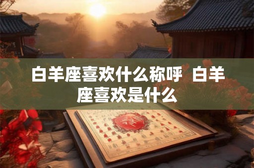 白羊座喜欢什么称呼  白羊座喜欢是什么