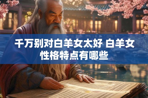 千万别对白羊女太好 白羊女性格特点有哪些
