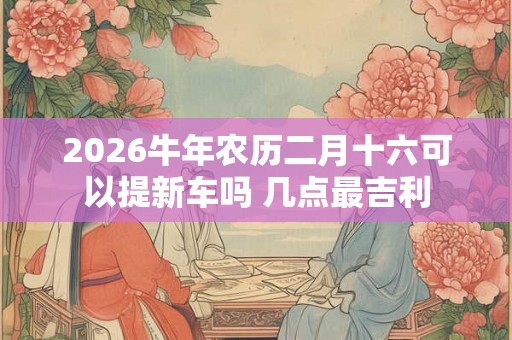 2026牛年农历二月十六可以提新车吗 几点最吉利 2026牛年农历二月十六可以提新车吗 几点最吉利