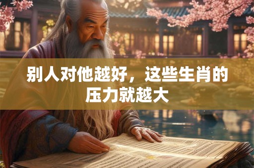 别人对他越好,这些生肖的压力就越大 别人对他越好,这些生肖的压力就越大
