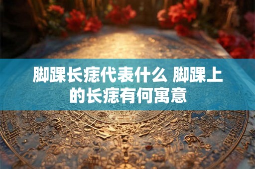 脚踝长痣代表什么 脚踝上的长痣有何寓意