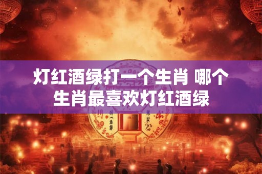 灯红酒绿打一个生肖 哪个生肖最喜欢灯红酒绿 灯红酒绿打一个生肖 哪个生肖最喜欢灯红酒绿