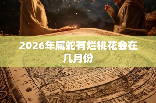 2026年属蛇有烂桃花会在几月份