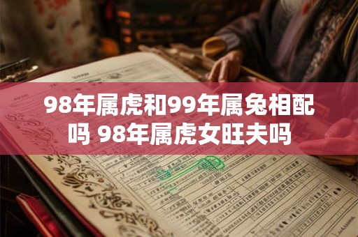 98年属虎和99年属兔相配吗 98年属虎女旺夫吗 98年属虎和99年属兔相配吗 98年属虎女旺夫吗