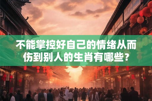不能掌控好自己的情绪从而伤到别人的生肖有哪些？