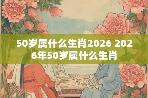 50岁属什么生肖2026 2026年50岁属什么生肖