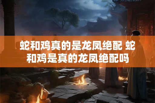 蛇和鸡真的是龙凤绝配 蛇和鸡是真的龙凤绝配吗