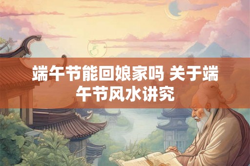 端午节能回娘家吗 关于端午节风水讲究