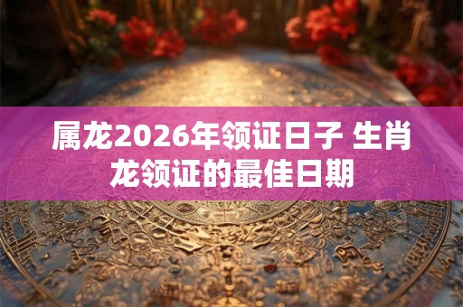 属龙2026年领证日子 生肖龙领证的最佳日期