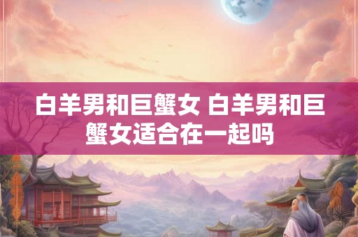 白羊男和巨蟹女 白羊男和巨蟹女适合在一起吗