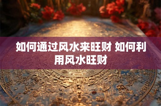 如何通过风水来旺财 如何利用风水旺财 如何通过风水来旺财 如何利用风水旺财