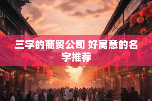 三字的商贸公司 好寓意的名字推荐 三字的商贸公司 好寓意的名字推荐