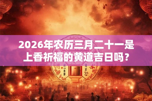 2026年农历三月二十一是上香祈福的黄道吉日吗？
