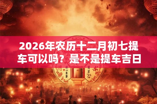 2026年农历十二月初七提车可以吗？是不是提车吉日？