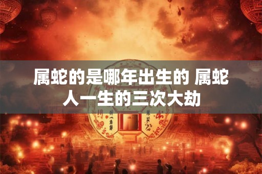 属蛇的是哪年出生的 属蛇人一生的三次大劫 属蛇的是哪年出生的 属蛇人一生的三次大劫