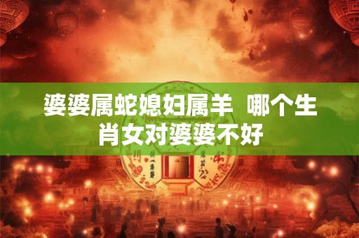 婆婆属蛇媳妇属羊  哪个生肖女对婆婆不好