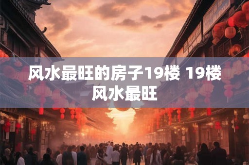 风水最旺的房子19楼 19楼风水最旺 风水最旺的房子19楼 19楼风水最旺
