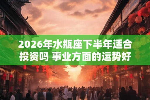 2026年水瓶座下半年适合投资吗 事业方面的运势好不好 2026年水瓶座下半年适合投资吗 事业方面的运势好不好