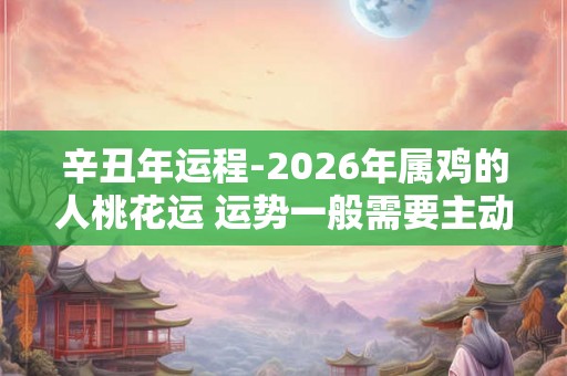 辛丑年运程-2026年属鸡的人桃花运 运势一般需要主动 辛丑年运程-2026年属鸡的人桃花运 运势一般需要主动